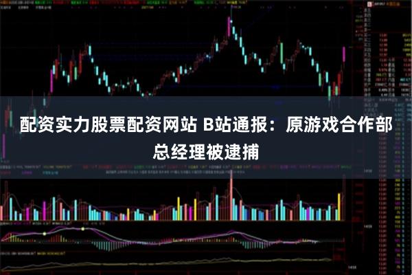 配资实力股票配资网站 B站通报：原游戏合作部总经理被逮捕