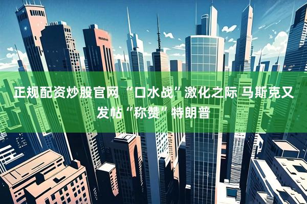 正规配资炒股官网 “口水战”激化之际 马斯克又发帖“称赞”特朗普