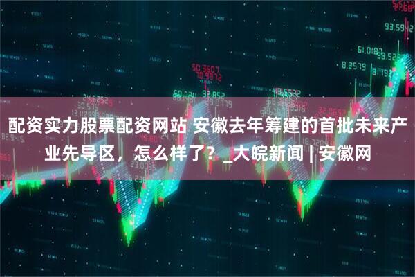 配资实力股票配资网站 安徽去年筹建的首批未来产业先导区，怎么样了？_大皖新闻 | 安徽网