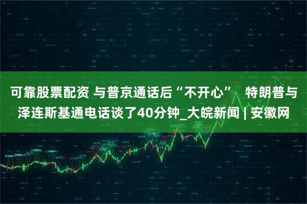 可靠股票配资 与普京通话后“不开心”   特朗普与泽连斯基通电话谈了40分钟_大皖新闻 | 安徽网