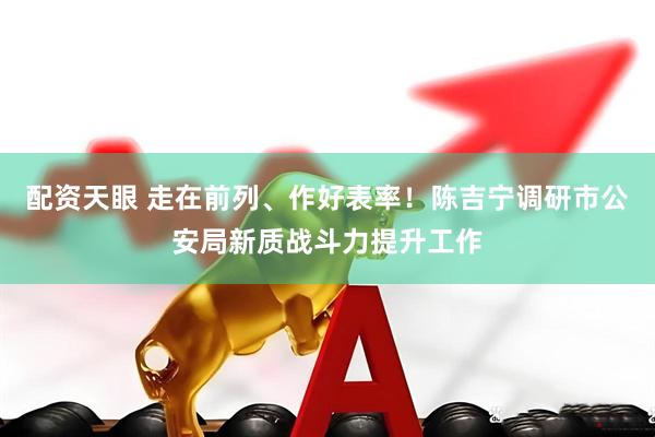 配资天眼 走在前列、作好表率！陈吉宁调研市公安局新质战斗力提升工作