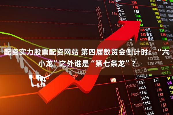 配资实力股票配资网站 第四届数贸会倒计时：“六小龙”之外谁是“第七条龙”？