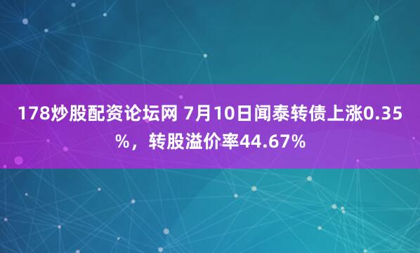 178炒股配资论坛网 7月10日闻泰转债上涨0.35%，转股溢价率44.67%