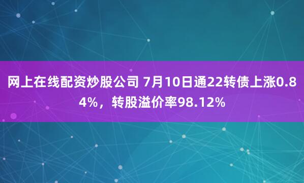 网上在线配资炒股公司 7月10日通22转债上涨0.84%，转股溢价率98.12%