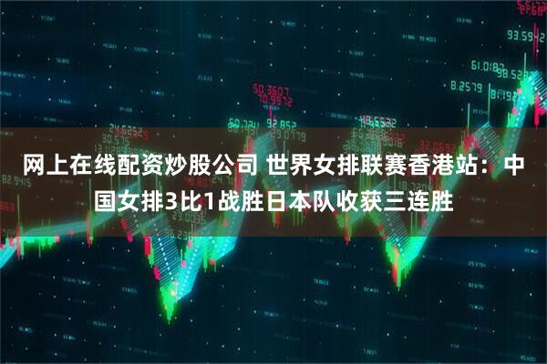 网上在线配资炒股公司 世界女排联赛香港站：中国女排3比1战胜日本队收获三连胜