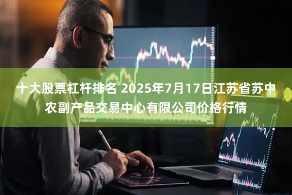 十大股票杠杆排名 2025年7月17日江苏省苏中农副产品交易中心有限公司价格行情
