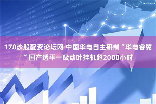 178炒股配资论坛网 中国华电自主研制“华电睿翼”国产透平一级动叶挂机超2000小时