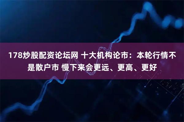 178炒股配资论坛网 十大机构论市：本轮行情不是散户市 慢下来会更远、更高、更好