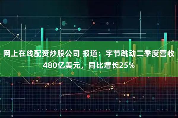 网上在线配资炒股公司 报道：字节跳动二季度营收480亿美元，同比增长25%