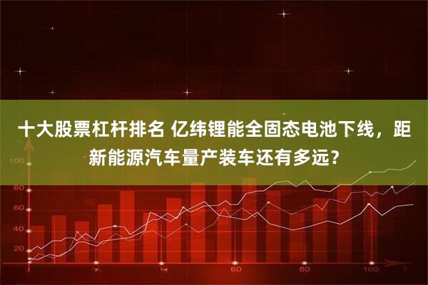 十大股票杠杆排名 亿纬锂能全固态电池下线，距新能源汽车量产装车还有多远？
