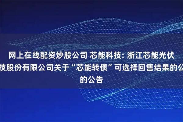 网上在线配资炒股公司 芯能科技: 浙江芯能光伏科技股份有限公司关于“芯能转债”可选择回售结果的公告