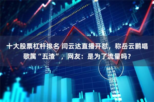 十大股票杠杆排名 闫云达直播开怼，称岳云鹏唱歌属“五渣”，网友：是为了流量吗？