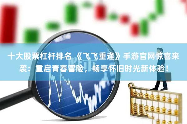 十大股票杠杆排名 《飞飞重逢》手游官网惊喜来袭：重启青春冒险，畅享怀旧时光新体验！