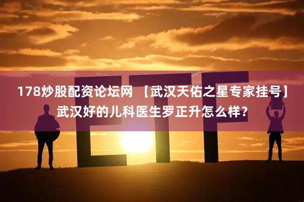 178炒股配资论坛网 【武汉天佑之星专家挂号】武汉好的儿科医生罗正升怎么样？