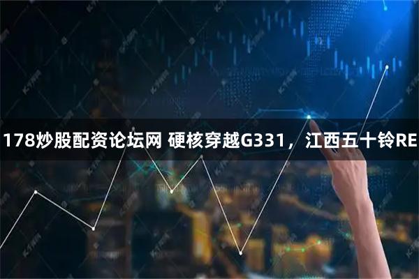 178炒股配资论坛网 硬核穿越G331，江西五十铃RE