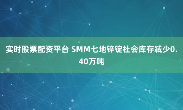 实时股票配资平台 SMM七地锌锭社会库存减少0.40万吨
