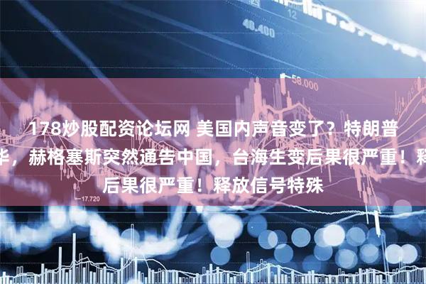 178炒股配资论坛网 美国内声音变了?特朗普还没启程访华,赫格塞斯突然通告中国,台海生变后果很严重!释放信号特殊