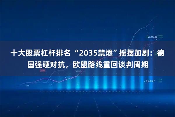 十大股票杠杆排名 “2035禁燃”摇摆加剧:德国强硬对抗,欧盟路线重回谈判周期