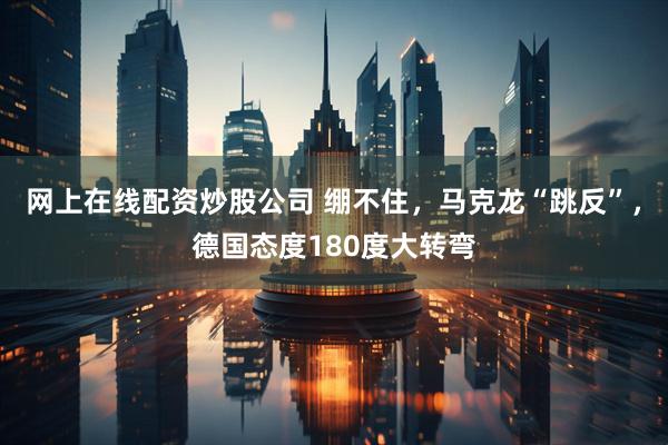 网上在线配资炒股公司 绷不住,马克龙“跳反”,德国态度180度大转弯