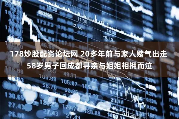 178炒股配资论坛网 20多年前与家人赌气出走 58岁男子回成都寻亲与姐姐相拥而泣