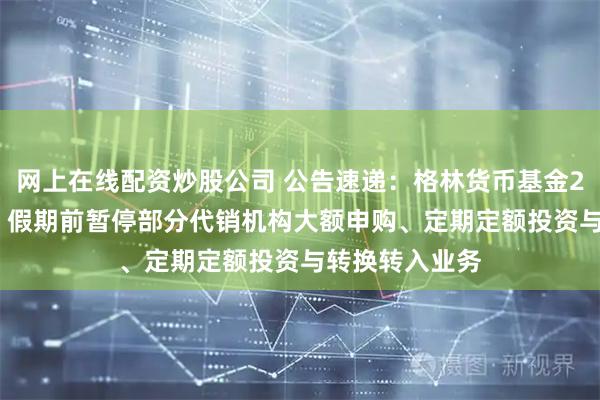 网上在线配资炒股公司 公告速递：格林货币基金2026年“元旦”假期前暂停部分代销机构大额申购、定期定额投资与转换转入业务