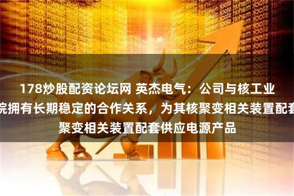 178炒股配资论坛网 英杰电气：公司与核工业西南物理研究院拥有长期稳定的合作关系，为其核聚变相关装置配套供应电源产品