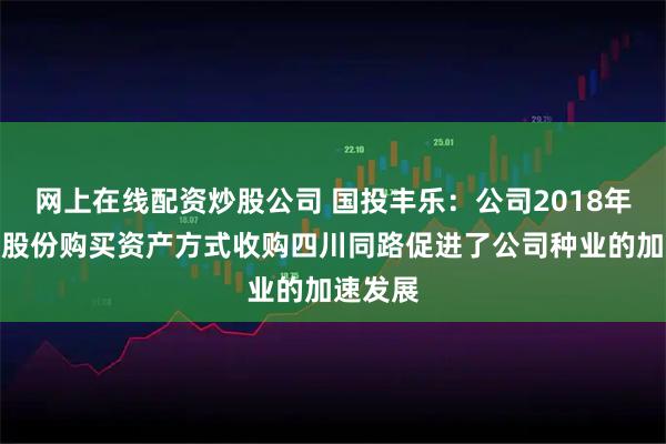 网上在线配资炒股公司 国投丰乐：公司2018年以发行股份购买资产方式收购四川同路促进了公司种业的加速发展