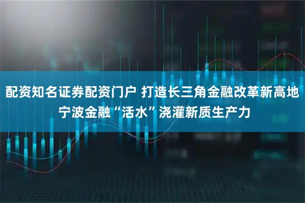 配资知名证券配资门户 打造长三角金融改革新高地 宁波金融“活水”浇灌新质生产力